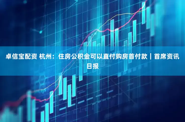 卓信宝配资 杭州：住房公积金可以直付购房首付款｜首席资讯日报