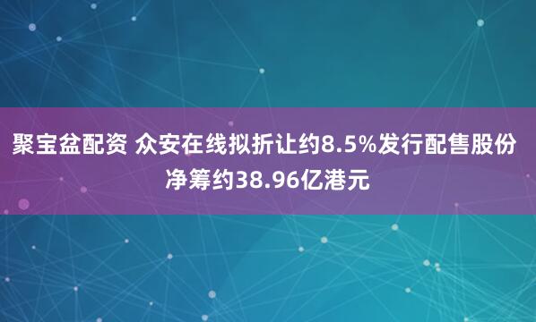 聚宝盆配资 众安在线拟折让约8.5%发行配售股份 净筹约38.96亿港元