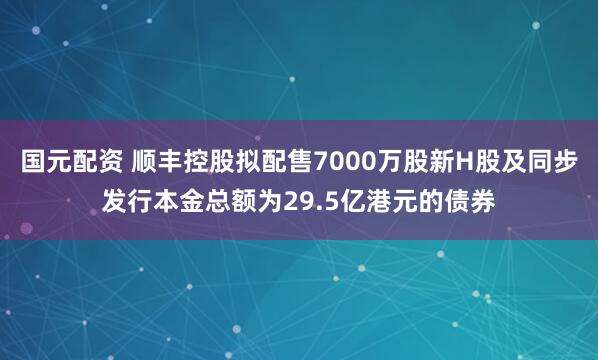 国元配资 顺丰控股拟配售7000万股新H股及同步发行本金总额为29.5亿港元的债券