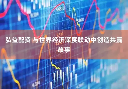 弘益配资 与世界经济深度联动中创造共赢故事