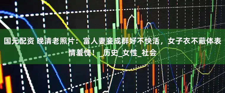 国元配资 晚清老照片：富人妻妾成群好不快活，女子衣不蔽体表情羞愧！_历史_女性_社会