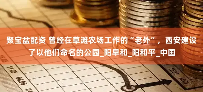 聚宝盆配资 曾经在草滩农场工作的“老外”，西安建设了以他们命名的公园_阳早和_阳和平_中国