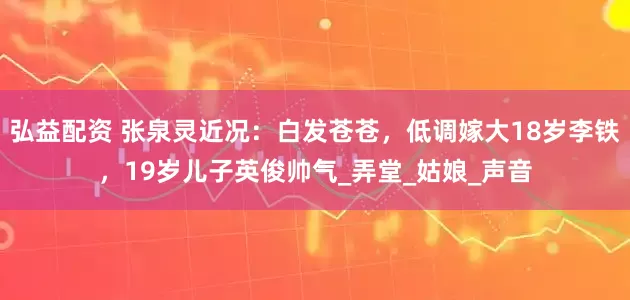 弘益配资 张泉灵近况：白发苍苍，低调嫁大18岁李铁，19岁儿子英俊帅气_弄堂_姑娘_声音