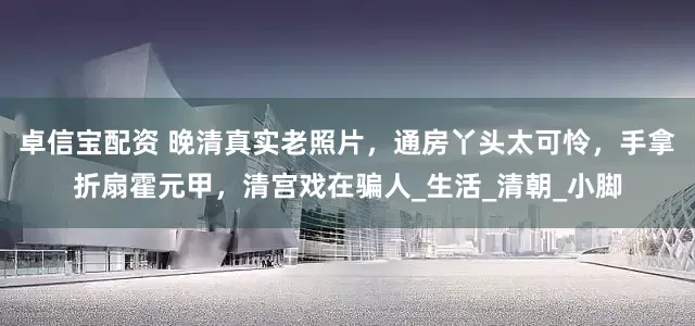 卓信宝配资 晚清真实老照片，通房丫头太可怜，手拿折扇霍元甲，清宫戏在骗人_生活_清朝_小脚