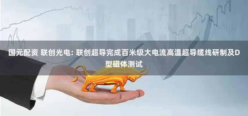 国元配资 联创光电: 联创超导完成百米级大电流高温超导缆线研制及D型磁体测试