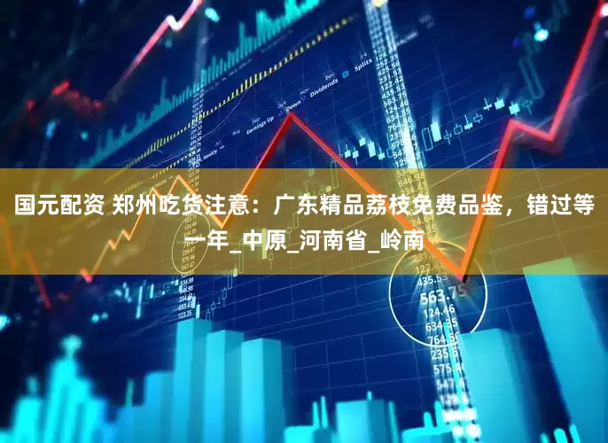 国元配资 郑州吃货注意：广东精品荔枝免费品鉴，错过等一年_中原_河南省_岭南