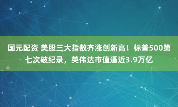 国元配资 美股三大指数齐涨创新高！标普500第七次破纪录，英伟达市值逼近3.9万亿