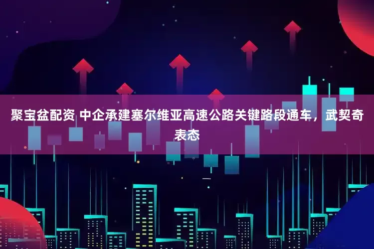 聚宝盆配资 中企承建塞尔维亚高速公路关键路段通车，武契奇表态