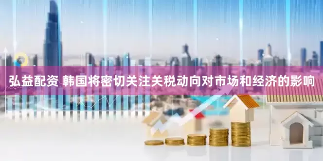 弘益配资 韩国将密切关注关税动向对市场和经济的影响