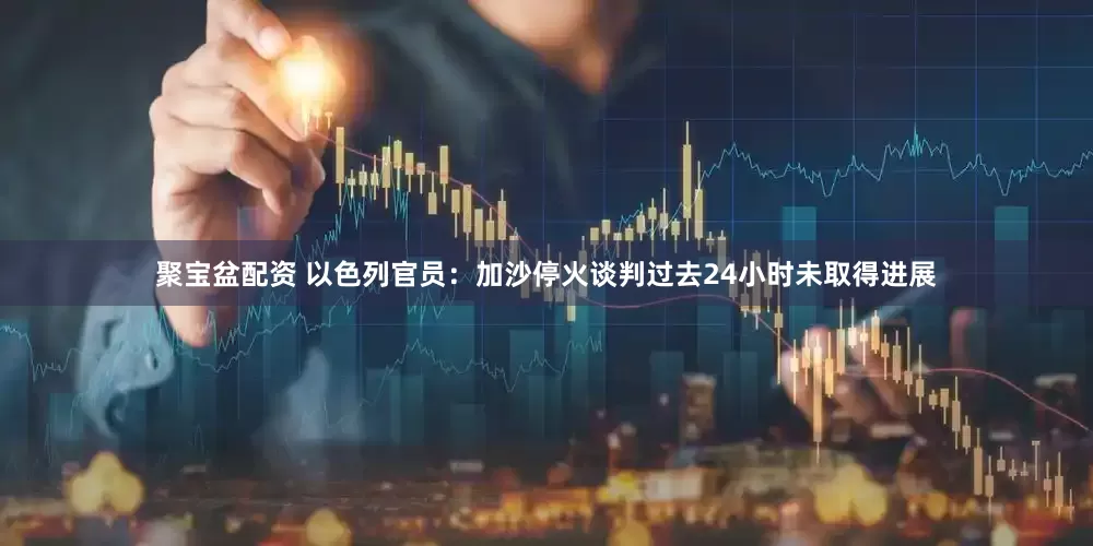聚宝盆配资 以色列官员：加沙停火谈判过去24小时未取得进展