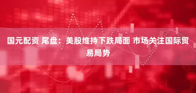 国元配资 尾盘：美股维持下跌局面 市场关注国际贸易局势