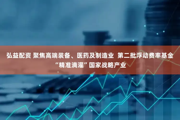 弘益配资 聚焦高端装备、医药及制造业  第二批浮动费率基金“精准滴灌”国家战略产业