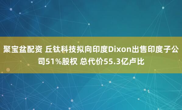 聚宝盆配资 丘钛科技拟向印度Dixon出售印度子公司51%股权 总代价55.3亿卢比