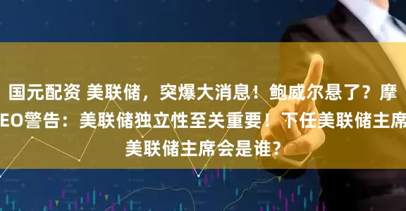 国元配资 美联储，突爆大消息！鲍威尔悬了？摩根大通CEO警告：美联储独立性至关重要！下任美联储主席会是谁？
