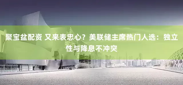 聚宝盆配资 又来表忠心？美联储主席热门人选：独立性与降息不冲突