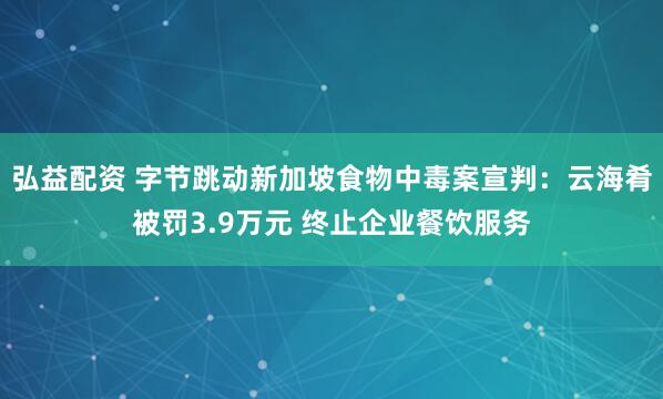 弘益配资 字节跳动新加坡食物中毒案宣判：云海肴被罚3.9万元 终止企业餐饮服务
