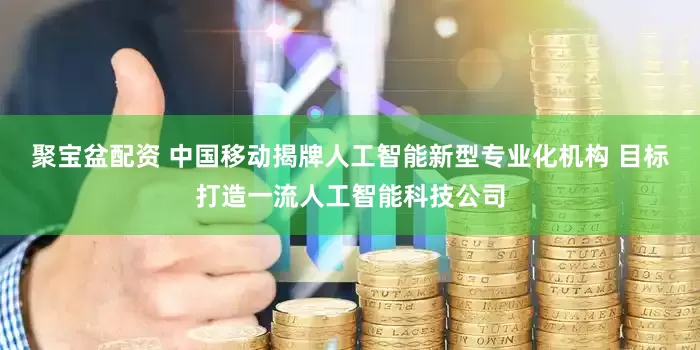 聚宝盆配资 中国移动揭牌人工智能新型专业化机构 目标打造一流人工智能科技公司