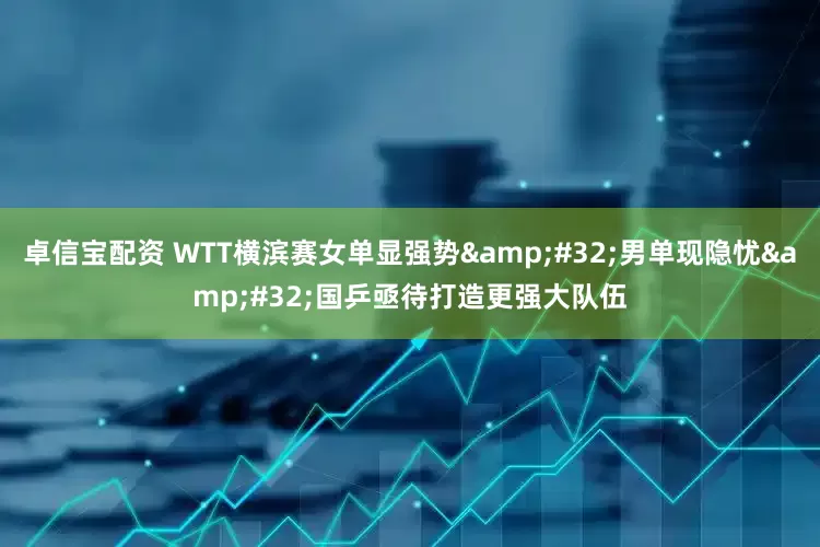 卓信宝配资 WTT横滨赛女单显强势&#32;男单现隐忧&#32;国乒亟待打造更强大队伍