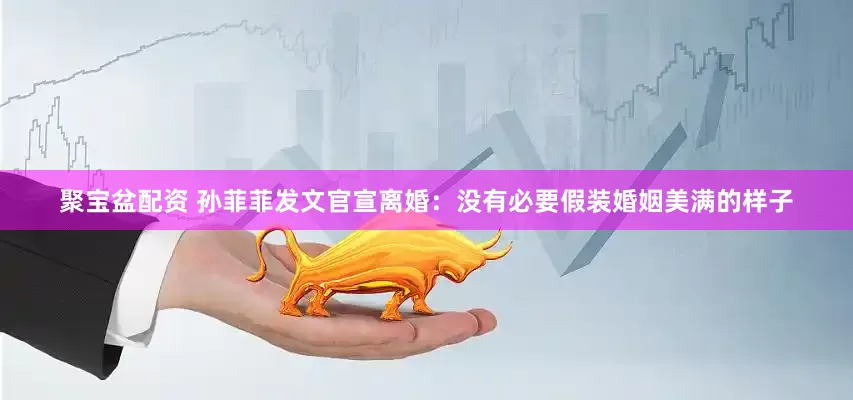 聚宝盆配资 孙菲菲发文官宣离婚：没有必要假装婚姻美满的样子