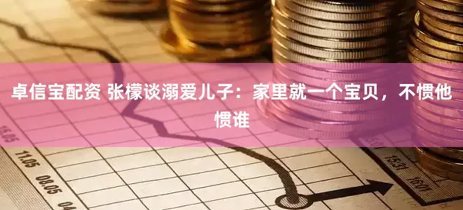 卓信宝配资 张檬谈溺爱儿子：家里就一个宝贝，不惯他惯谁
