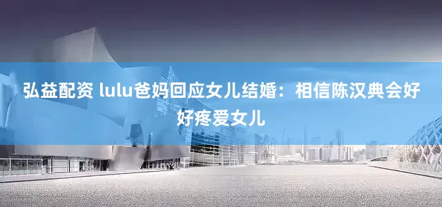 弘益配资 lulu爸妈回应女儿结婚：相信陈汉典会好好疼爱女儿