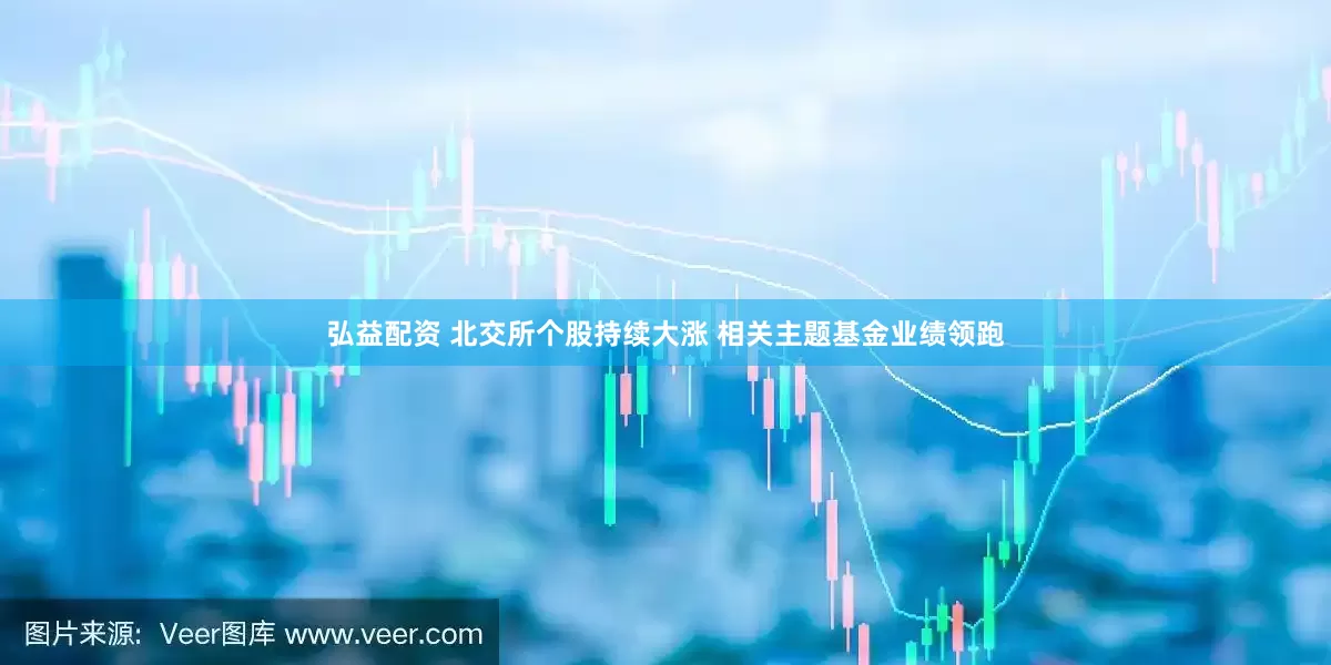 弘益配资 北交所个股持续大涨 相关主题基金业绩领跑