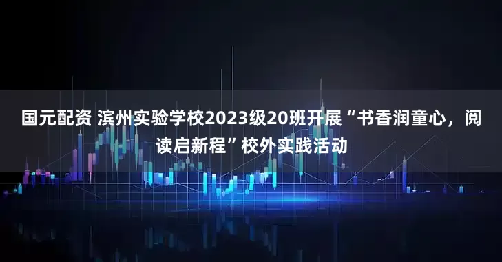 国元配资 滨州实验学校2023级20班开展“书香润童心，阅读启新程”校外实践活动