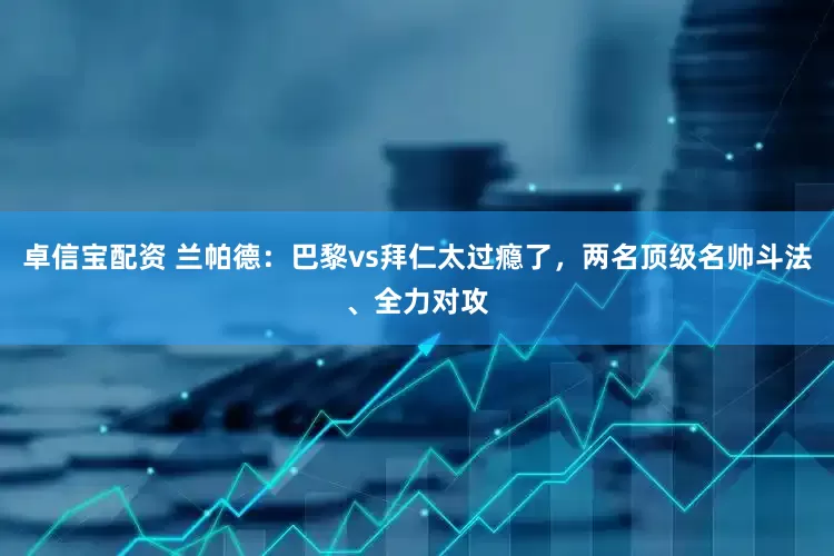 卓信宝配资 兰帕德：巴黎vs拜仁太过瘾了，两名顶级名帅斗法、全力对攻