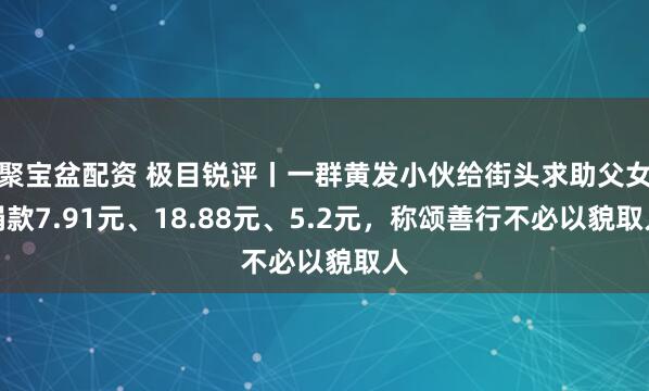 聚宝盆配资 极目锐评丨一群黄发小伙给街头求助父女捐款7.91元、18.88元、5.2元，称颂善行不必以貌取人