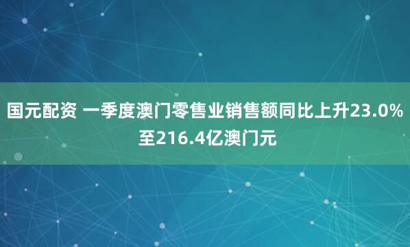 国元配资 一季度澳门零售业销售额同比上升23.0% 至216.4亿澳门元