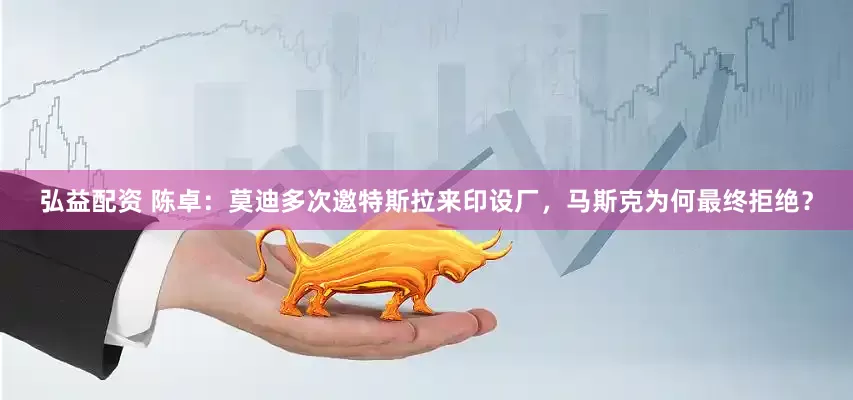 弘益配资 陈卓：莫迪多次邀特斯拉来印设厂，马斯克为何最终拒绝？